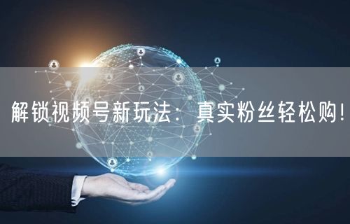 解锁视频号新玩法：真实粉丝轻松购！