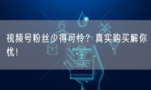 视频号粉丝少得可怜？真实购买解你忧！