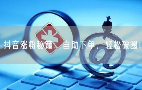 抖音涨粉秘籍：自助下单，破圈运营快人一步！