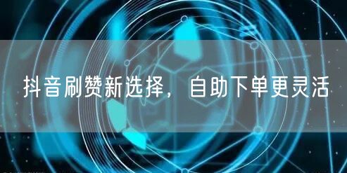 抖音刷赞新选择：自助下单，灵活推广更高效