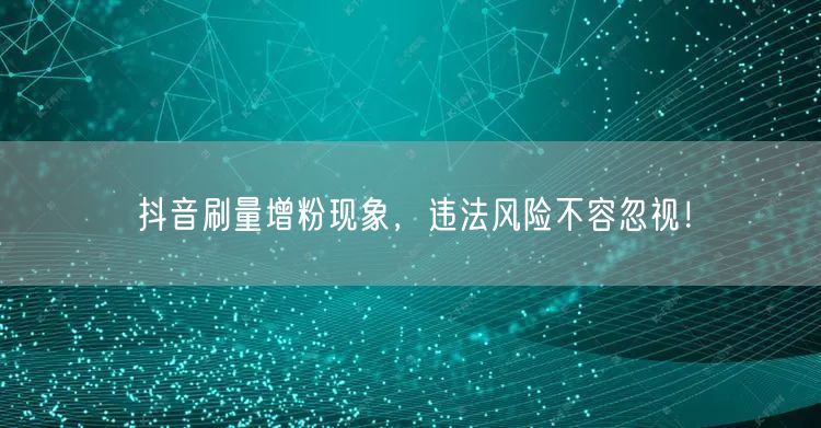 抖音刷量增粉现象，违法风险不容忽视！