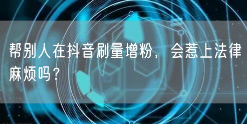 抖音刷量增粉藏风险，触犯法律与平台规则？