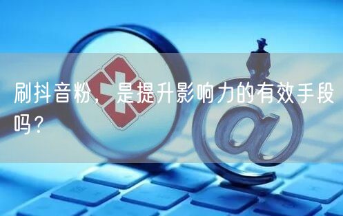 刷抖音粉增影响力？揭秘社交媒体粉丝增长真相