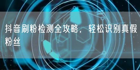 抖音刷粉检测全攻略，轻松识别真假粉丝
