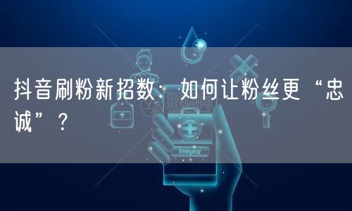 抖音刷粉新招数：如何让粉丝更“忠诚”？