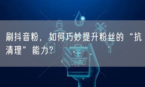 刷抖音粉，如何巧妙提升粉丝的“抗清理”能力？