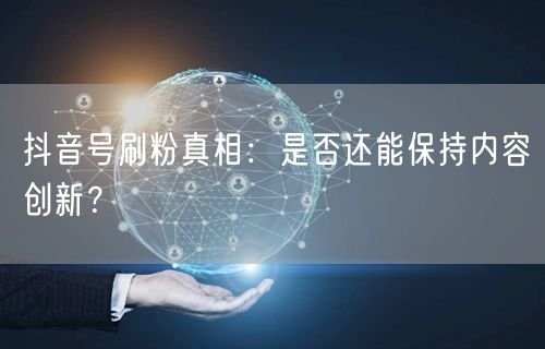 抖音刷粉乱象：内容创新受阻，账号风险与平台整治并行