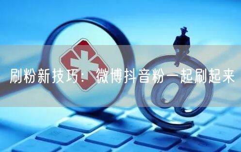 刷粉新技巧：微博抖音粉一起刷起来