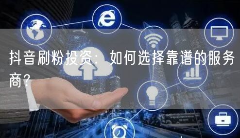抖音刷粉投资：怎样选靠谱服务商保粉丝增长与账号安全