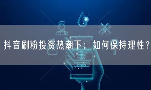 抖音刷粉投资热潮下：如何保持理性？