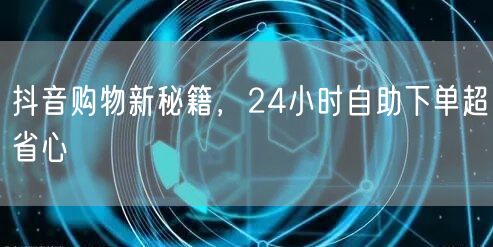 抖音购物新秘籍，24小时自助下单超省心