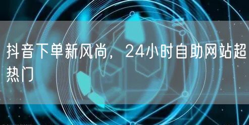 抖音下单新风尚，24小时自助网站超热门