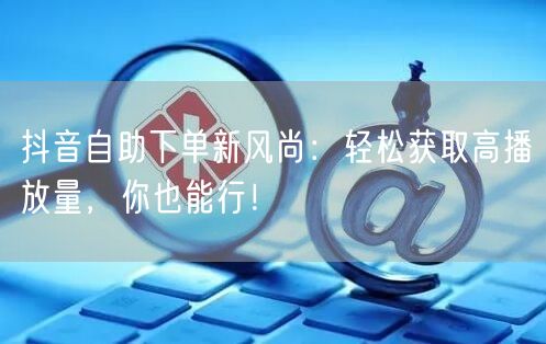 抖音自助下单新风尚：轻松获取高播放量，你也能行！