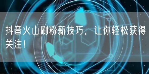 抖音火山刷粉技巧大揭秘，轻松获关注涨粉快！