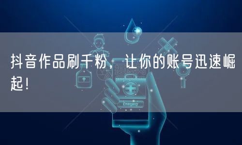 抖音作品刷千粉，让你的账号迅速崛起！