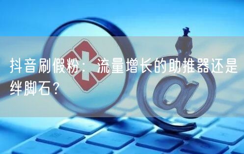 抖音刷假粉：流量增长的助推器还是绊脚石？