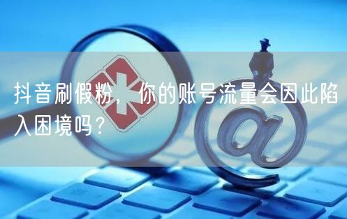 抖音刷假粉：账号流量困境与安全风险解析