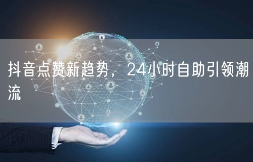 抖音点赞新趋势：24小时自助与算法变革下的真实互动