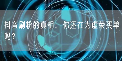 抖音刷粉的真相：你还在为虚荣买单吗？