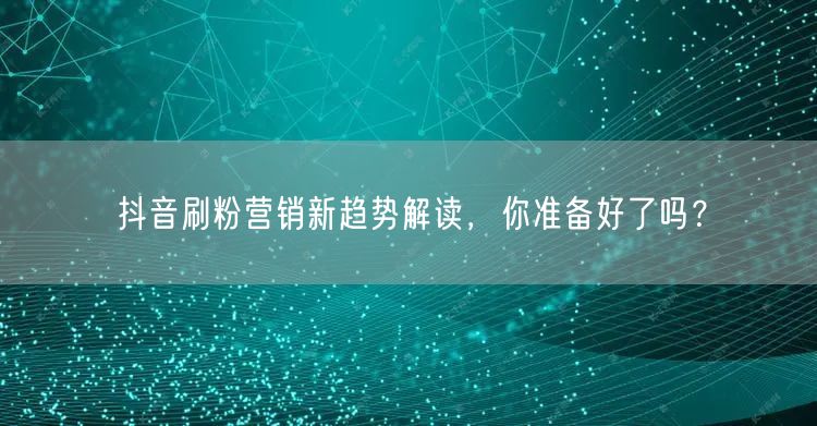 抖音刷粉营销新趋势：合规、质量与矩阵化破局
