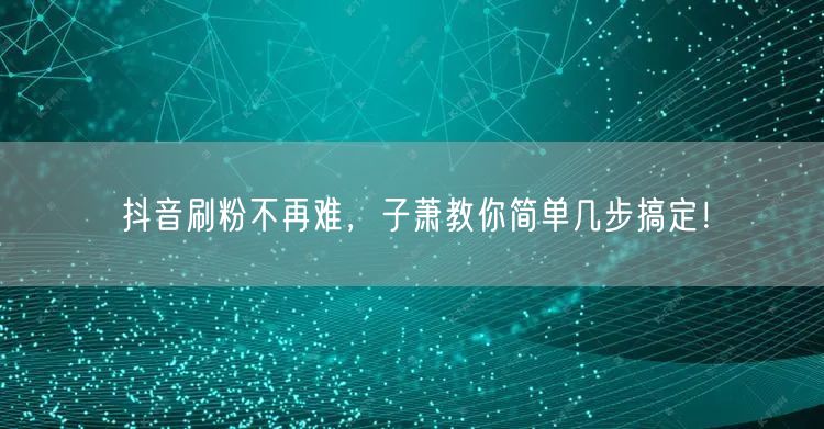 抖音刷粉不再难，子萧教你简单几步搞定！
