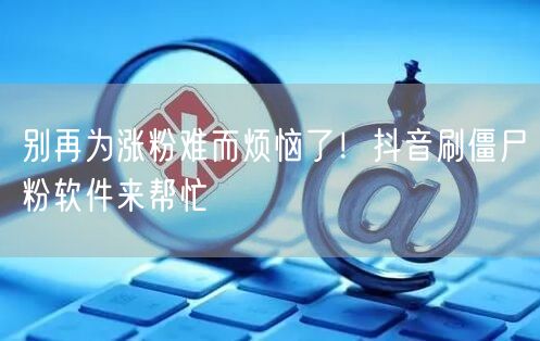 涨粉难不用愁！抖音刷僵尸粉软件助你快速涨粉