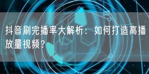 抖音刷完播率大解析：如何打造高播放量视频？