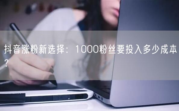 抖音涨粉新选择：1000粉丝要投入多少成本？