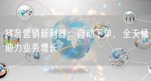 抖音营销新利器：自动下单，全天候助力业务增长