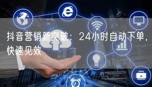 抖音营销新突破：24小时自动下单，快速见效