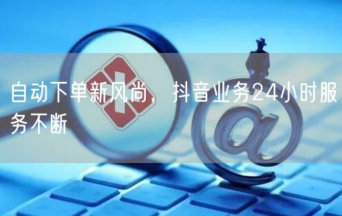 自动下单新风尚，抖音业务24小时服务不断