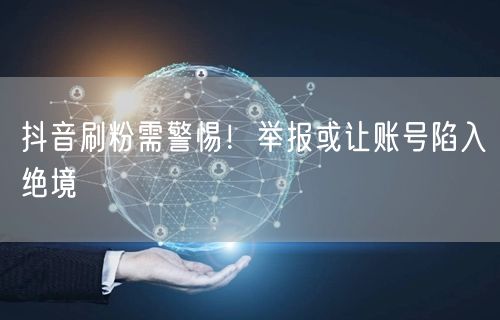 抖音刷粉需警惕！举报或让账号陷入绝境