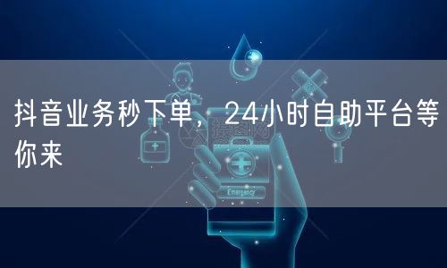 抖音业务秒下单，24小时自助平台等你来