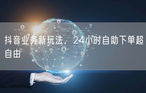 抖音业务新玩法，24小时自助下单超自由