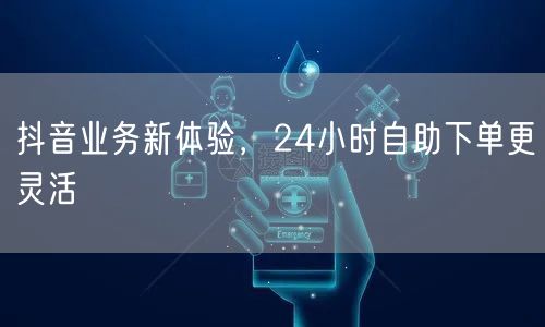 抖音业务新体验，24小时自助下单更灵活