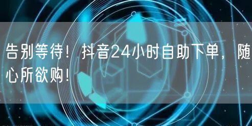 告别等待！抖音24小时自助下单，随心所欲购！