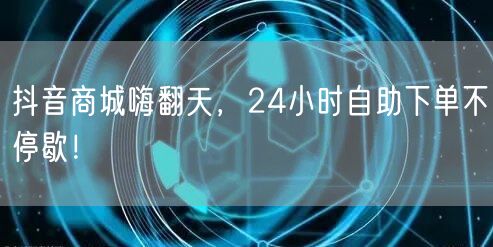 抖音商城嗨翻天，24小时自助下单不停歇！