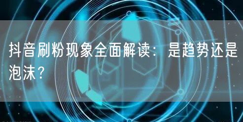 抖音刷粉现象全面解读：是趋势还是泡沫？