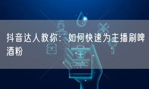 抖音达人教你：如何快速为主播刷啤酒粉