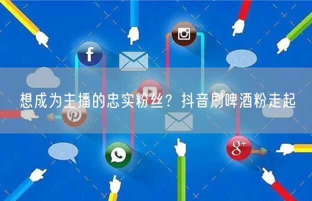 想成为主播的忠实粉丝？抖音刷啤酒粉走起