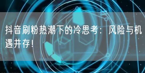 抖音刷粉热潮下的冷思考：风险与机遇并存！