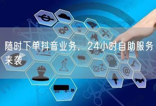 随时下单抖音业务，24小时自助服务来袭！