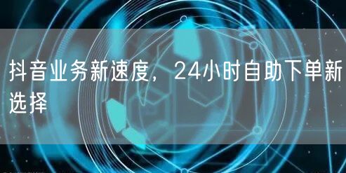 抖音业务新速度，24小时自助下单选择