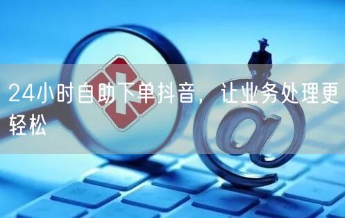 24小时自助下单，抖音业务处理更轻松！