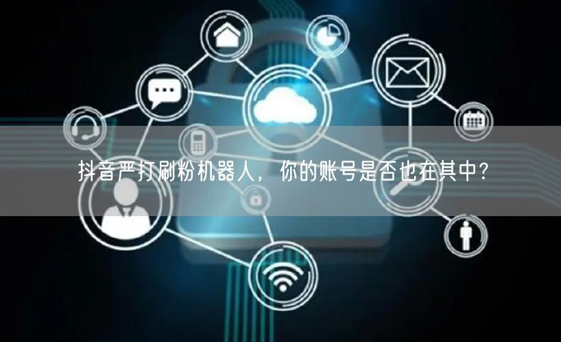 抖音严打刷粉机器人，你的账号是否也在其中？