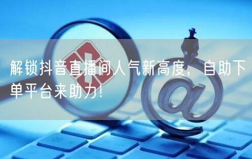解锁抖音直播间人气新高度，自助下单平台来助力！