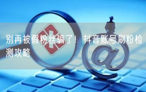 别再被假粉丝骗了！抖音账号刷粉检测攻略