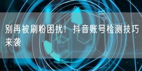 别再被刷粉困扰！抖音账号检测技巧来袭