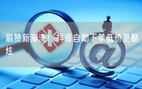 刷赞新潮流！抖音自助下单低价更酷炫