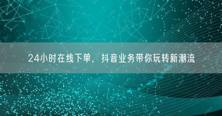 24小时在线下单，抖音业务带你玩转新潮流